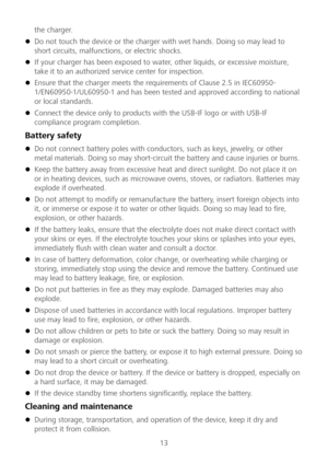 Page 1413 
the charger.
 
 Do not touch the device or the charger with wet hands. Doing so may lead to 
short circuits, malfunctions, or electric shocks.  
 If your charger has  been exposed to water, other liquids, or excessive moisture, 
take it to an authorized service center for inspection.  
 Ensure that the charger meets the requirements of Clause 2.5 in IEC60950 -
1/EN60950 -1/UL60950 -1 and has been tested and approved according  to national 
or local standards.  
 Connect the device only to...