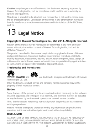 Page 1817 
Caution: 
Any changes or modifications to  this device not expressly approved by 
Huawei Technologies Co., Ltd. for compliance could void the user's authority to 
operate the equipment.  
This device is intended to be attached to a receiver that is not used to receive over -
the -air broadcast signals. C onnection of this device in any other fashion may cause 
harmful interference to radio communications and is in violation of the FCC Rules, 
part 15.  
13 Legal Notice  
Copyright © Huawei...