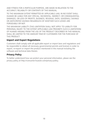 Page 1918 
AND FITNESS FOR A PARTIC
ULAR PURPOSE, ARE MADE IN RELATION TO THE 
ACCURACY, RELIABILITY OR CONTENTS OF THIS MANUAL.  
TO THE MAXIMUM EXTENT PERMITTED BY APPLICABLE LAW, IN NO EVENT SHALL 
HUAWEI BE LIABLE FOR ANY SPECIAL, INCIDENTAL, INDIRECT, OR CONSEQUENTIAL 
DAMAGES, OR LOSS OF PR OFITS, BUSINESS, REVENUE, DATA, GOODWILL SAVINGS 
OR ANTICIPATED SAVINGS REGARDLESS OF WHETHER SUCH LOSSES ARE 
FORSEEABLE OR NOT.  
THE MAXIMUM LIABILITY (THIS LIMITATION SHALL NOT APPLY TO LIABILITY FOR 
PERSONAL...