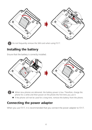 Page 54 
 
 
Installing the battery  
Ensure that the battery is correctly installed.  
 
Connecting the power adapter 
When you use F317, it is recommended that you connect the power adapter to F317.  
 Do not frequently remove the SIM card when using F317. 
  When new phones are delivered, the battery power is low. Therefore, charge the 
phone for a  while and then power on the phone the first time you use it.  
  If the phone will not be used for a long time, remove the battery from the phone.   