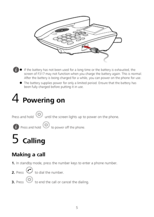 Page 65 
 
4  Powering on 
Press and hold  until the screen lights up to power on the phone.  
5 Calling  
Making a call  
1.  In standby mode, press the number keys to enter a phone number.  
2 .  Press 
  to dial the number.  
3 .  Press 
  to end the call or cancel the dialing.
   If the battery has not been used for a long time or the battery is exhausted, the 
screen of F317 may not function when you charge the battery again. This is normal. 
After the battery is being charged for a while, you can power...