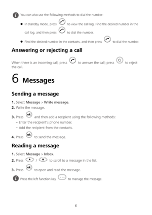 Page 76 
Answering or rejecting a call  
When there is an incoming call, press  to answer the call; press  to  reject 
the call.  
6 Messages  
Sending a message  
1.  Select  Message  >  Write message . 
2 .  Write the message.  
3 .  Press 
  and then add a recipient using the following methods:  
– Enter the recipient's phone number. 
– Add the recipient from the contacts.  
4 .  Press 
  to send the messa ge. 
Reading a message  
1.  Select  Message  >  Inbox . 
2 .  Press 
  /  to scroll to a message...