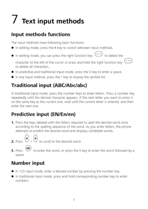 Page 87 
7  Text input methods  
Input methods functions  
The input methods have following basic functions:  
 In editing mode, press the # key to switch between input methods.  
 In editing mode, you can press the right function key  to delete the 
character to the left of the cursor or press and hold the right function key 
 
to delete all cha racters. 
 In predictive and traditional input mode, press the 0 key to enter a space.  
 In any input method, press the * key to display the symbol list....