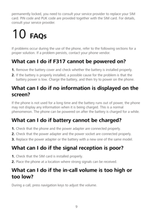 Page 109 
permanently locked, you need to consult your service provider to replace your SIM 
card. PIN code and PUK code are provided together with the SIM card. For details, 
consult yo
ur service provider.  
10 FAQs 
If problems occur during the use of the phone, refer to the following sections for a 
proper solution. If a problem persists, contact your phone vendor.  
What can I do if F317 cannot be powered on? 
1.  Remove the battery cover and check  whether the battery is installed properly.  
2 .  If the...