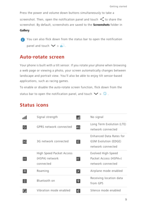 Page 139
Getting started 
Press the power and volume down buttons simultaneously to take a  
screenshot. Then, open the notifica tion panel and touch  to share the  
screenshot. By default, screenshots are saved to the Screenshots folder in 
Gallery. 
 
You can also flick down from the status bar to open the notification  
panel and touch   >  .
Auto-rotate screen
Your phone is built with a tilt sensor.  If you rotate your phone when browsing  
a web page or viewing a photo, your screen automatically changes...