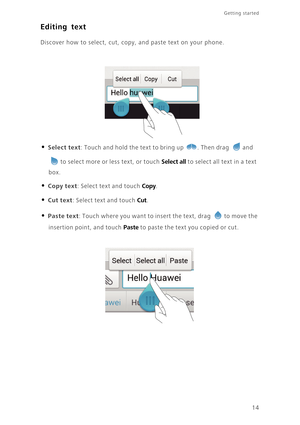 Page 18Getting started 
14
Editing text
Discover how to select, cut, copy, and paste text on your phone.
• Select text: Touch and hold the text to bring up . Then drag and 
to select more or less text, or touch Select all to select all text in a text 
box. 
• Copy text: Select text and touch Copy. 
• Cut text: Select text and touch Cut. 
• Paste text: Touch where you want to insert the text, drag to move the 
insertion point, and touch Paste to paste the text you copied or cut.  