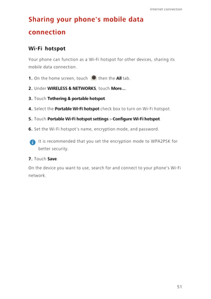 Page 5551
Internet connection 
Sharing your phones mobile data  
connection
Wi-Fi hotspot
Your phone can function as a Wi-Fi ho tspot for other devices, sharing its  
mobile data connection. 
1. On the home screen, touch then the All tab.
2. Under WIRELESS & NETWORKS, touch More....
3. Touch Tethering & portable hotspot. 
4. Select the Portable Wi-Fi hotspot check box to turn on Wi-Fi hotspot. 
5. Touch Portable Wi-Fi hotspot settings > Configure Wi-Fi hotspot. 
6. Set the Wi-Fi hotspots name, en cryption mode,...