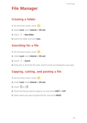 Page 6157
File Manager 
File Manager
Creating a folder
1. On the home screen, touch .
2. Under Local, touch Internal or SD card. 
3. Touch  > New folder. 
4. Name the folder and touch Save. 
Searching for a file
1. On the home screen, touch .
2. Under Local, touch Internal or SD card. 
3. Touch  > Search. 
4. Enter part or all of the file name. Search results are displayed as you type. 
Copying, cutting, and pasting a file
1. On the home screen, touch .
2. Under Local, touch Internal or SD card. 
3. Touch or ....