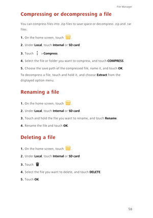 Page 62File Manager 
58
Compressing or decompressing a file
You can compress files into .zip files to save space or decompress .zip and .rar  
files. 
1. On the home screen, touch .
2. Under Local, touch Internal or SD card. 
3. Touch  > Compress. 
4. Select the file or folder you want to compress, and touch COMPRESS. 
5. Choose the save path of the co mpressed file, name it, and touch OK. 
To decompress a file, touch and hold it, and choose Extract from the  
displayed option menu.
Renaming a file
1. On the...
