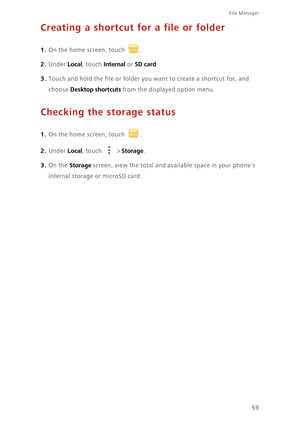 Page 6359
File Manager 
Creating a shortcut for a file or folder
1. On the home screen, touch .
2. Under Local, touch Internal or SD card. 
3. Touch and hold the file or folder you want to create a shortcut for, and  
choose Desktop shortcuts from the displayed option menu. 
Checking the storage status
1. On the home screen, touch .
2. Under Local, touch  > Storage. 
3. On the Storage screen, view the total and available space in your phones 
internal storage or microSD card. 