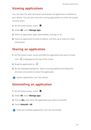 Page 6561
Managing applications 
Viewing applications
You can view the sizes and access permissions of applications installed on  
your phone. You can also view the runni ng applications to check the system  
running status. 
1. On the home screen, touch .
2. Under All, touch Manage apps. 
3. Select an application type: downloaded, running, or all. 
4. Touch an application to view its details, and flick up or down for more 
information. 
Sharing an application
1. On the home screen, touch and hold  the...