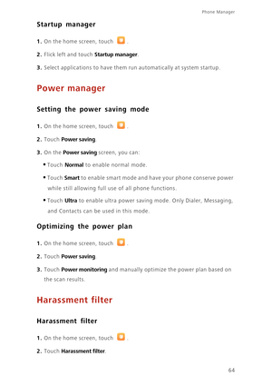 Page 68Phone Manager 
64
Startup manager
1. On the home screen, touch .
2. Flick left and touch Startup manager. 
3. Select applications to have them run automatically at system startup.
Power manager
Setting the power saving mode
1. On the home screen, touch .
2. Touch Power saving. 
3. On the Power saving screen, you can: 
•Touch Normal to enable normal mode. 
•Touch Smart to enable smart mode and have your phone conserve power  
while still allowing full use of all phone functions. 
•Touch Ultra to enable...