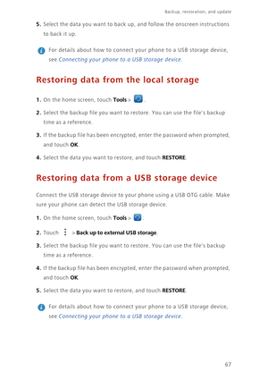 Page 7167
Backup, restoration, and update   
5. Select the data you want to back up, and follow the onscreen instructions  
to ba ck  i t u p. 
 
For details about how to connect yo ur phone to a USB storage device,  
see Connecting your phone to a USB storage device. 
Restoring data from the local storage
1. On the home screen, touch Tools > . 
2. Select the backup file you want to  restore. You can use the files backup  
time as a reference. 
3. If the backup file has been encrypte d, enter the password when...