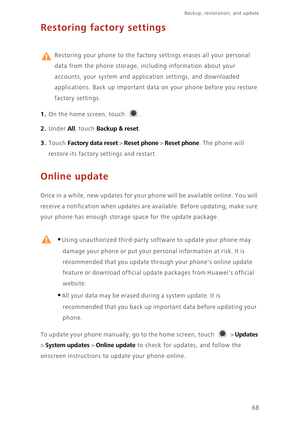 Page 72Backup, restoration, and update   
68
Restoring factory settings
 
Restoring your phone to the factory settings erases all your personal  
data from the phone storage, in cluding information about your  
accounts, your system and application settings, and downloaded 
applications. Back up im portant data on your phone before you restore  
factory settings. 
1. On the home screen, touch .
2. Under All, touch Backup & reset. 
3. Touch Factory data reset > Reset phone > Reset phone. The phone will 
restore...