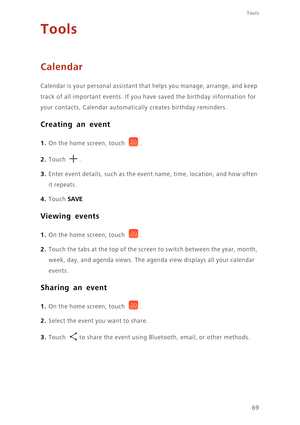 Page 7369
Tools
Tools
Calendar
Calendar is your personal assistant that helps you manage, arrange, and keep  
track of all important events. If you  have saved the birthday information for  
your contacts, Calenda r automatically creates birthday reminders. 
Creating an event
1. On the home screen, touch .
2. Touch . 
3. Enter event details, such as the event name, time, location, and how often  
it repeats.
4. Touch SAVE. 
Viewing events
1. On the home screen, touch .
2. Touch the tabs at the top of the screen...