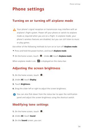 Page 78Phone settings 
74
Phone settings
Turning on or turning off airplane mode
 
Your phones signal reception or transmission may interfere with an  
airplanes flight system. Power off  your phone or switch to airplane  
mode as required when you are on a flight. In airplane mode, your 
phones wireless features are disabled, but you can still listen to music 
or play games.  
Use either of the following meth ods to turn on or turn off Airplane mode: 
• Press and hold the power button, and touch Airplane mode....