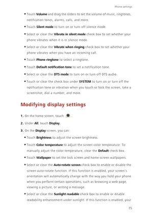 Page 7975
Phone settings 
•Touch Volume and drag the sliders to set the volume of music, ringtones,  
notification tones, al arms, calls, and more. 
•Touch Silent mode to turn on or turn off silence mode. 
•Select or clear the Vibrate in silent mode check box to set whether your  
phone vibrates when it is in silence mode. 
•Select or clear the Vibrate when ringing check box to set whether your  
phone vibrates when you have an incoming call.
•Touch Phone ringtone to select a ringtone.
•Touch Default...