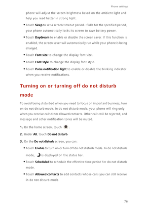 Page 80Phone settings 
76
phone will adjust the screen brightness based on the ambient light and  
help you read bette r in strong light.
•Touch Sleep to set a screen timeout period. If idle for the specified period,  
your phone automatically locks its  screen to save battery power. 
•Touch Daydream to enable or disable the screen saver. If this function is  
enabled, the screen saver will automatic ally run while your phone is being  
charged. 
•Touch Font size to change the di splay font size.
•Touch Font...