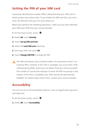 Page 82Phone settings 
78
Setting the PIN of your SIM card
A personal identification number (PIN) is delivered with your SIM card to  
better protect your phone data. If you  enable the SIM card lock, you must  
enter the PIN each time you turn your phone on. 
Before you perform the following operat ions, make sure you have obtained  
your SIM cards PIN from your service provider. 
1. On the home screen, touch .
2. Under All, touch Security. 
3. Touch Set up SIM card lock. 
4. Select the Lock SIM card check...
