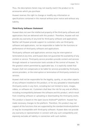 Page 84Legal Notice 
80 
Thus, the descriptions herein may no t exactly match the product or its  
accessories which you purchase. 
Huawei reserves the right to change or modify any information or  
specifications contained in this manual  without prior notice and without any  
liability.
Third-Party Software Statement
Huawei does not own the intellectual prop erty of the third-party software and  
applications that are delivered with this product. Therefore, Huawei will not 
provide any warranty of any kind...