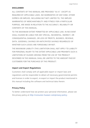 Page 8581
Legal Notice 
DISCLAIMER
ALL CONTENTS OF THIS MANUAL ARE PROVIDED AS IS. EXCEPT AS  
REQUIRED BY APPLICABLE LAWS, NO  WARRANTIES OF ANY KIND, EITHER  
EXPRESS OR IMPLIED, INCLUDING B UT NOT LIMITED TO, THE IMPLIED  
WARRANTIES OF MERCHANTABILITY  AND FITNESS FOR A PARTICULAR  
PURPOSE, ARE MADE IN RELATION  TO THE ACCURACY, RELIABILITY OR  
CONTENTS OF THIS MANUAL. 
TO THE MAXIMUM EXTENT PERMITTED BY APPLICABLE LAW, IN NO EVENT  
SHALL HUAWEI BE LIABLE FOR ANY SPECIAL, INCIDENTAL, INDIRECT, OR...