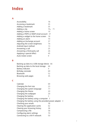 Page 86i
Index
A
Accessibility 78 
Accessing a bookmark 35 
Adding a bookmark 35
Adding a city 70, 71 
Adding a home screen 19 
Adding a POP3 or IMAP email account 37
Adding a widget to the home screen 18 
Adding an alarm 70 
Adding an Exchange account 37
Adjusting the screen brightness 74 
Android input method 13 
Answering a call 25
Answering a third-party call 26 
Applying a special effect 45 
Auto-rotate screen 9
B
Backing up data to a USB storage device 66
Backing up data to the local storage 66 
Battery...