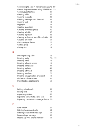 Page 87Index
ii
Connecting to a Wi-Fi network using WPS 50 
Connecting two devices using Wi-Fi Direct 53 
Continuous shooting 41 
Copying a file 57
Copying contacts 30
Copying messages to a SIM card 33 
Copying text 14 
copyright 79
Creating a contact 28 
Creating a contact group 30 
Creating a folder 57
Creating a playlist 48 
Creating a shortcut for a file or folder 59 
Creating an event 69
Customizing a theme 20 
Cutting a file 57 
Cutting text 14
D
Decompressing a file 58
Deleting a city 70, 72 
Deleting a...