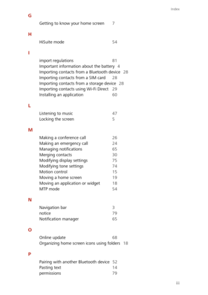 Page 88Index
iii
G
Getting to know your home screen 7
H
HiSuite mode 54
I
import regulations 81 
Important information about the battery 4 
Importing contacts from a Bluetooth device 28 
Importing contacts from a SIM card 28
Importing contacts from a storage device 28 
Importing contacts  using Wi-Fi Direct 29 
Installing an application 60
L
Listening to music 47
Locking the screen 5
M
Making a conference call 26 
Making an emergency call 24 
Managing notifications 65
Merging contacts 30 
Modifying display...