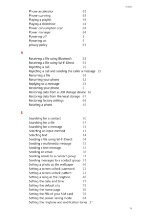 Page 89Index
iv
Phone accelerator 63 
Phone scanning 63 
Playing a playlist 48 
Playing a slideshow 44
Power consumption scan 64
Power manager 64 
Powering off 5 
Powering on 5
privacy policy 81
R
Receiving a file using Bluetooth 53 
Receiving a file using Wi-Fi Direct 54 
Rejecting a call 25
Rejecting a call and sending the caller a message 25 
Renaming a file 58 
Renaming your phone 52
Replying to a message 33 
Restarting your phone 5 
Restoring data from a USB storage device 67
Restoring data from the local...