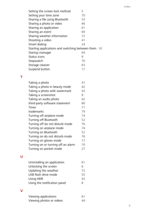Page 90Index
v 
Setting the screen lock method 5 
Setting your  time zone 70 
Sharing a file using Bluetooth 53 
Sharing a photo or video 46
Sharing an application 61
Sharing an event 69 
Sharing weather information 72 
Shooting a video 41
Smart dialing 24 
Starting applications and switching between them 10 
Startup manager 64
Status icons 9 
Stopwatch 70 
Storage cleaner 63
Suspend button 17
T
Taking a photo 41 
Taking a photo in beauty mode 42 
Taking a photo with watermark 43
Taking a screenshot 9 
Taking...
