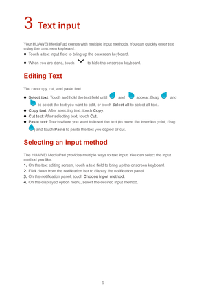 Page 129 
3 Text input 
Your HUAWEI MediaPad comes with multiple input methods. You can quickly enter text 
using the onscreen keyboard.   
 Touch a text input field to bring up the onscreen keyboard.  
 When you are done, touch  to hide the onscreen keyboard.  
Editing Text 
You can copy, cut, and paste text.  
 Select text : Touch and hold the text field until  and  appear. Drag  and 
 to select the text you want to edit, or touch Select all  to select all text . 
  Copy text : After selecting text, touch...