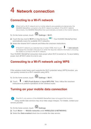 Page 1310 
4 Network connection 
Connecting to a Wi-Fi network  
1.  On the home screen, touch Settings  > Wi -Fi.  
2 .  Touch the key next to Wi -Fi or drag the key to 
. Your HUAWEI MediaPad then 
automatically scans for available Wi -Fi networks. 
3 .  Select the desired Wi -Fi network and follow the onscreen instructions.  
Your HUAWEI MediaPad consumes more power when Wi -Fi is turned on. To save battery 
power, turn off Wi -Fi when it is not in use.   
Connecting to a Wi-Fi network using WPS  
 
If the...