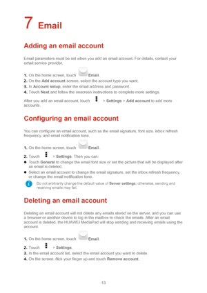 Page 1613 
7 Email 
Adding an email account 
Email parameters must be set when you add an email accoun t. For details, contact your 
email service provider.   
1 .  On the home screen, touch 
Email .  
2 .  On the  Add account  screen, select the account type you want.  
3 .  In  Account setup , enter the email address and password.   
4 .  Touch  Next and follow the onscreen instructions t o complete more settings. 
After you add an email account, touch 
  >  Settings  >  Add account  to add more 
accounts....