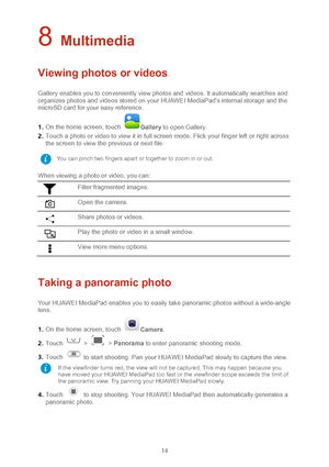 Page 1714 
8 Multimedia 
Viewing photos or videos  
Gallery enables you to conveniently view photos and v ideos. It automatically searches and 
organizes photos and videos stored on your HUAWEI MediaPad's internal storage and the 
microSD card for your easy reference.   
1 .  On the home screen, touch 
Gallery  to open Gallery.  
2 .  Touch a photo or video to view it in full screen mode. Flick your finger left or right across 
the screen to view the previous or next file.  
When viewing a photo or video,...