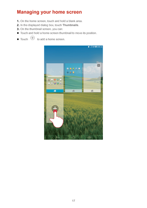 Page 2017 
Managing your home screen 
1.  On the home scree n, touch and hold a blank area.  
2 .  In the displayed dialog box, touch Thumbnails . 
3 .  On the thumbnail screen, you can:  
 Touch and hold a home screen thumbnail to move its position.  
 Touch  to add a home screen.  
 
   