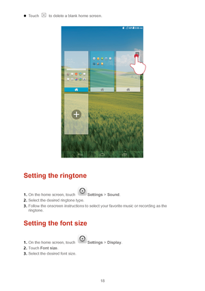 Page 2118 
 Touch  to delete a blank home screen.  
 
  
Setting the ringtone 
1 .  On the home screen, touch Settings  > Sound.   
2 .  Select the desired ringtone type.  
3 .  Follow the onscreen instructions to select your favorite music or recording as the 
ringtone.  
Setting the font size  
1.  On the home screen, touch Settings  > Display .  
2 .  Touch  Font size .  
3 .  Select the desired font size.   