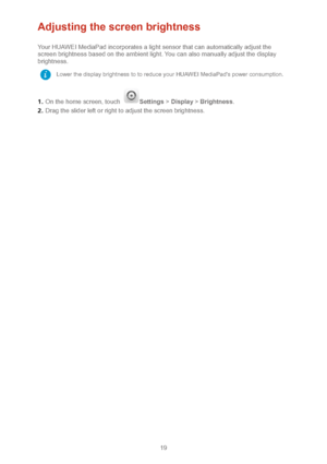 Page 2219 
Adjusting the screen brightness 
Your HUAWEI MediaPad incorporates a light sensor that can automatically adjust the 
screen brightness based on the ambient light. You can also manually adjust the display 
brightness.  
1 .  On the home screen, touch 
Settings  > Display  >  Brightness .  
2 .  Drag the slider left or right to adjust the screen brightness.  
 Lower the display brightness to to reduce your HUAWEI MediaPad's power consumption.  
    