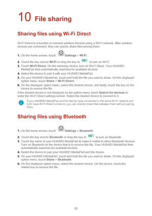 Page 2320 
10 File sharing 
Sharing files using Wi -Fi Direct  
Wi-Fi Direct is a function to connect wireless devices using a Wi -Fi network. After wireless 
devices are connected, they can quickly share files among them.  
1 .  On the home screen, touch 
Settings  > Wi -Fi.  
2 .  Touch the key next to Wi -Fi or drag the key to 
  to turn on Wi -Fi.  
3 .  Touch  Wi-Fi Direct . On the receiving device, turn on Wi -Fi Direct. Your HUAWEI 
MediaPad then automatically searches for available devices.  
4 ....