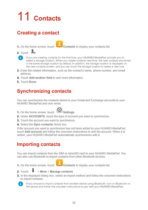 Page 2522 
11 Contacts 
Creating a contact 
1.  On the home screen, touch Contacts  to disp lay your contacts list.  
2 .  Touch 
.   
3 .  Enter the related information, such as the contact's name, phone number, and email 
address.  
4 .  Touch  Add another field  to add more information.   
5 .  Touch  Done.  
Synchronizing contacts 
You can synchronize the contacts stored in your Gmail and Exchange accounts to your 
HUAWEI MediaPad and vice versa.  
1 .  On the home screen, touch 
Settings.   
2 .  Under...