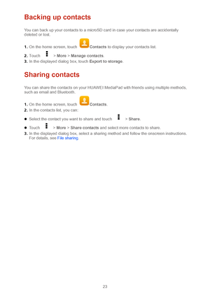 Page 2623 
Backing up contacts 
You can back up your contacts to a microSD card in case your contacts are accidentally 
deleted or lost. 
1 .  On the h ome screen, touch 
Contacts  to display your contacts list.  
2 .  Touch 
  >  More  >  Manage contacts .  
3 .  In the displayed dialog box, touch Export to storage . 
Sharing contacts 
You can share the contacts on your HUAWEI MediaPad with friends using multiple methods, 
suc h as email and Bluetooth.  
1 .  On the home screen, touch 
Contacts .  
2 .  In the...