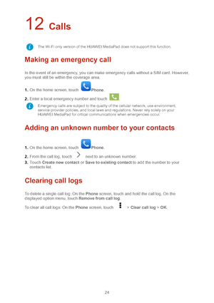 Page 2724 
12 Calls 
Making an emergency call  
In the event of an emergency, you can make emergency calls without a SIM card. However, 
you must still be within the coverage area.  
1 .  On the home screen, touch 
Phone .  
2 .  Enter a local emergency number and touch 
. 
Adding an unknown number to your contacts 
1 .  On the home screen,  touch Phone .  
2 .  From the call log, touch 
  next to an unknown number.   
3 .  Touch  Create new contact  or  Save to existing contact  to add the number to your...