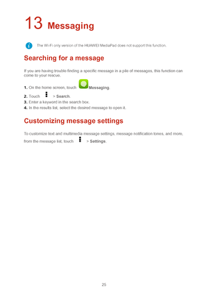 Page 2825 
13 Messaging 
Searching for a message  
If you are having trouble finding a specific message in a pile of messages, this function can 
come to your rescue.  
1 .  On the home screen, touch 
Messaging .  
2 .  Touch 
  >  Search .  
3 .  Enter a keyword in the search box.  
4 .  In the results list, select the desired message to open it.   
Customizing message settings 
To customize text and multimedia message settings, message notification tones, and more, 
from the message list, touch 
 >  Settings....