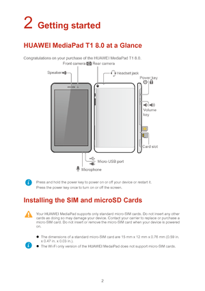 Page 52 
2 Getting started  
HUAWEI MediaPad T1 8.0 at a Glance 
Congratulations on your purchase of the HUAWEI MediaPad T1 8.0.  
  
Installing the SIM and microSD Cards 
 Press and hold the power key to power on or off your device or restart it. 
Press the power key once to turn on or off the screen.  
 
 Your HUAWEI MediaPad supports only standard micro -SIM cards. Do not insert any other 
cards as doing so may damage your devic e. Contact your carrier to replace or purchase a 
micro -SIM card. Do not...