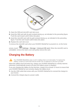 Page 63 
 1 .  Open the  SIM and microSD card slot cover.   
2 .  Insert the SIM  card with its gold contacts facing up, as indicated in the preceding figure. 
Push the card inward until it clicks into plac e.  
3 .  Insert the microSD card with its gold contacts facing up, as indicated  in the preceding 
figure. Push the card inward until it clicks into place.   
4 .  Replace the card slot cover.  
To remove the microSD card when your HUAWEI MediaPad is powered on, on the ho me 
screen, touch 
Settings  >...