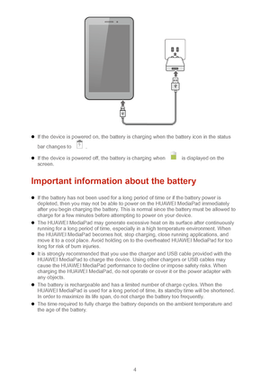Page 74 
  
  If the device is powered on, the battery is charging when the battery icon in the status 
bar changes to 
. 
  If the device is powered off, the battery is charging when  is displayed on the 
screen.  
Important information about the  battery 
 If the battery has not been used for a long period of time or if the battery power is 
depleted, then you may not be able to power on the HUAWEI MediaPad immediately 
after you begin charging the battery. This is normal since the battery must be all...