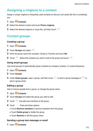 Page 118AssigningaringtonetoacontactAssignauniqueringtonetofrequentlyusedcontactssothatyoucaneasilytellwhoiscontactingyou.
1 Open
Contacts .
2 Selectthedesiredcontactandtouch Phoneringtone.
3 Selectthedesiredringtoneormusicfile,andthentouch
.
Contactgroups
Creatingagroup 1 Open
Contacts .
2 Touch Groups andselect
.
3 Enterthegroupname(forexample,FamilyorFriends)andtouch OK.
4 Touch
.Selectthecontactsyouwanttoaddtothegroupandtouch....