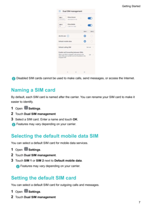 Page 13DisabledSIMcardscannotbeusedtomakecalls,sendmessages,oraccesstheInternet.
NamingaSIMcard
Bydefault,eachSIMcardisnamedafterthecarrier.YoucanrenameyourSIMcardtomakeit
easiertoidentify.
1 Open
Settings .
2 Touch DualSIMmanagement
3 SelectaSIMcard.Enteranameandtouch OK.
Featuresmayvarydependingonyourcarrier.
SelectingthedefaultmobiledataSIM
YoucanselectadefaultSIMcardformobiledataservices.
1 Open
Settings .
2 Touch DualSIMmanagement...