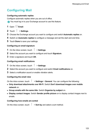 Page 129ConfiguringMailConfiguringautomaticrepliesConfigureautomaticreplieswhenyouareoutofoffice.
YoumustlogintoyourExchangeaccounttousethisfeature.
1 OpenEmail .
2 Touch
!Settings .
3 ChoosetheExchangeaccountyouwanttoconfigureandswitch Automaticreplieson.
4 Switchon Automaticreplies toconfigureamessageandsetthestartandendtime.
5 Touch Donetosaveyoursettings.
Configuringanemailsignature
1 Ontheinboxscreen,touch
!Settings .
2...