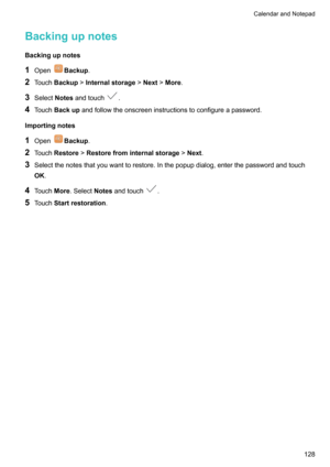 Page 134Backingupnotes
Backingupnotes
1 Open
Backup .
2 Touch Backup !Internalstorage !Next !More .
3 Select Notesandtouch
.
4 Touch Backup andfollowtheonscreeninstructionstoconfigureapassword.
Importingnotes
1 Open
Backup .
2 Touch Restore !Restorefrominternalstorage !Next .
3 Selectthenotesthatyouwanttorestore.Inthepopupdialog,enterthepasswordandtouch
OK .
4 Touch More.Select Notesandtouch
.
5 Touch Startrestoration .
CalendarandNotepad128     
