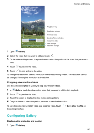 Page 1531OpenGallery .
2 Selectthevideothatyouwanttoeditandtouch
.
3 Onthevideoeditingscreen,dragthesliderstoselecttheportionofthevideothatyouwantto
keep.
4 Touch
topreviewthevideo.
5 Touch
tocropandsavethevideo.
Tochangetheresolution,selectaresolutiononthevideoeditingscreen.Theresolutioncannot bechangediftheoriginalresolutionisalreadylow.
Croppingslow-motionvideos
UsethevideoeditingtoolinGallerytocropslow-motionvideos.
1 In
Gallery...